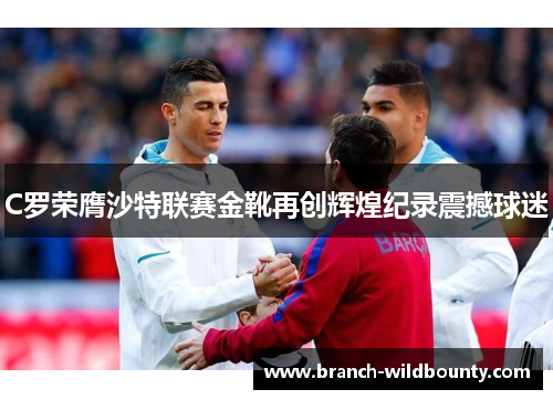 C罗荣膺沙特联赛金靴再创辉煌纪录震撼球迷